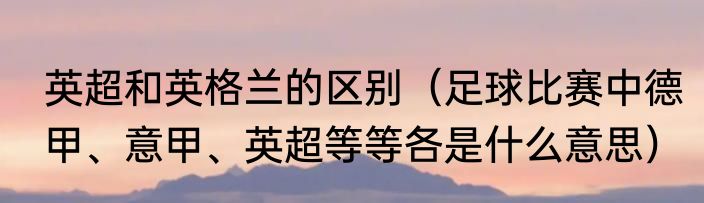英超和英格兰的区别（足球比赛中德甲、意甲、英超等等各是什么意思）