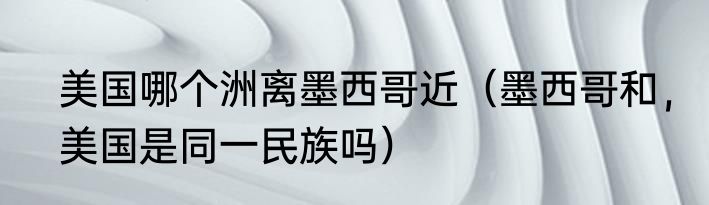 美国哪个洲离墨西哥近（墨西哥和，美国是同一民族吗）