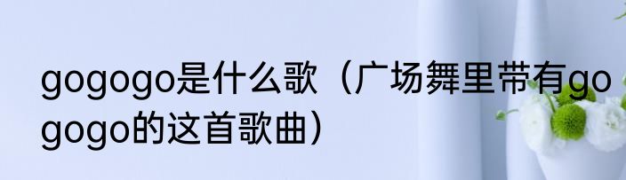gogogo是什么歌（广场舞里带有gogogo的这首歌曲）