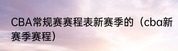 CBA常规赛赛程表新赛季的（cba新赛季赛程）