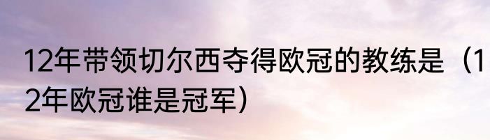 12年带领切尔西夺得欧冠的教练是（12年欧冠谁是冠军）