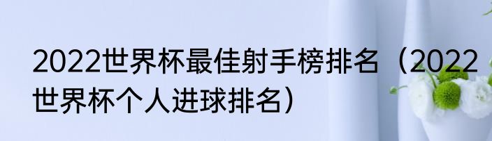 2022世界杯最佳射手榜排名（2022世界杯个人进球排名）