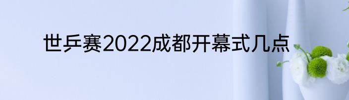 世乒赛2022成都开幕式几点