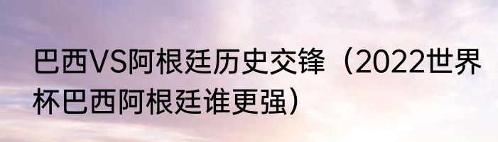 巴西VS阿根廷历史交锋（2022世界杯巴西阿根廷谁更强）