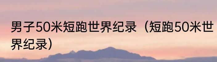 男子50米短跑世界纪录（短跑50米世界纪录）