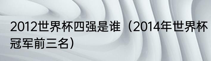 2012世界杯四强是谁（2014年世界杯冠军前三名）