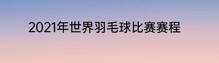 2021年世界羽毛球比赛赛程