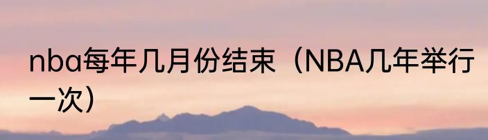 nba每年几月份结束（NBA几年举行一次）