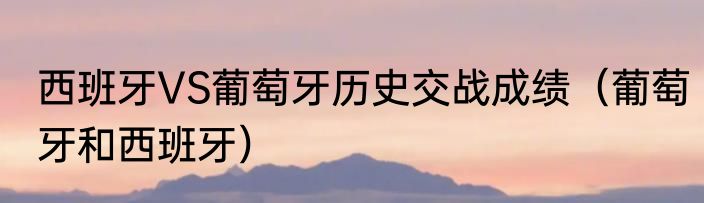 西班牙VS葡萄牙历史交战成绩（葡萄牙和西班牙）