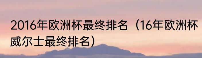 2016年欧洲杯最终排名（16年欧洲杯威尔士最终排名）