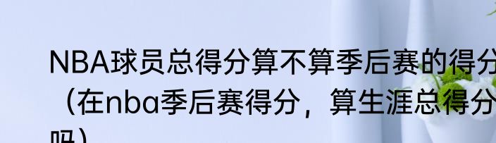 NBA球员总得分算不算季后赛的得分（在nba季后赛得分，算生涯总得分吗）