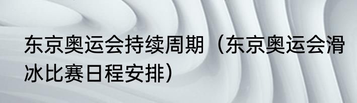 东京奥运会持续周期（东京奥运会滑冰比赛日程安排）