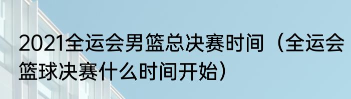 2021全运会男篮总决赛时间（全运会篮球决赛什么时间开始）