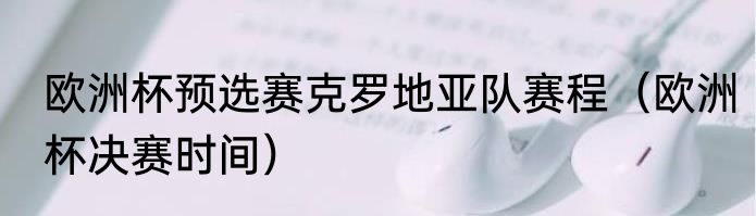 欧洲杯预选赛克罗地亚队赛程（欧洲杯决赛时间）