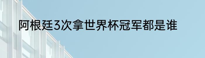 阿根廷3次拿世界杯冠军都是谁