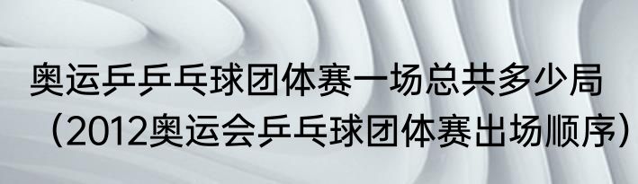 奥运乒乒乓球团体赛一场总共多少局（2012奥运会乒乓球团体赛出场顺序）