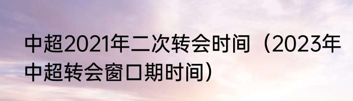 中超2021年二次转会时间（2023年中超转会窗口期时间）