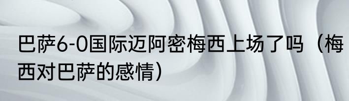 巴萨6-0国际迈阿密梅西上场了吗（梅西对巴萨的感情）