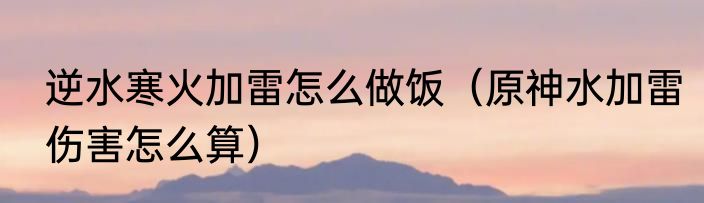 逆水寒火加雷怎么做饭（原神水加雷伤害怎么算）