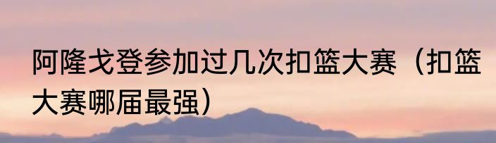 阿隆戈登参加过几次扣篮大赛（扣篮大赛哪届最强）