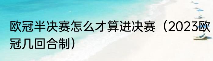 欧冠半决赛怎么才算进决赛（2023欧冠几回合制）