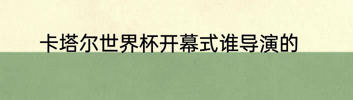 卡塔尔世界杯开幕式谁导演的