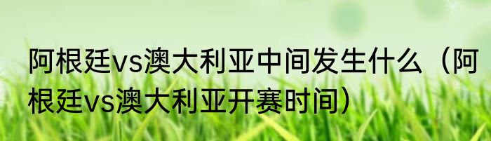 阿根廷vs澳大利亚中间发生什么（阿根廷vs澳大利亚开赛时间）