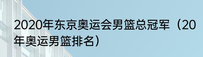 2020年东京奥运会男篮总冠军（20年奥运男篮排名）