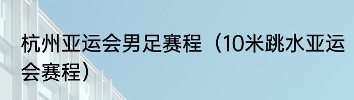 杭州亚运会男足赛程（10米跳水亚运会赛程）