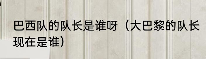 巴西队的队长是谁呀（大巴黎的队长现在是谁）