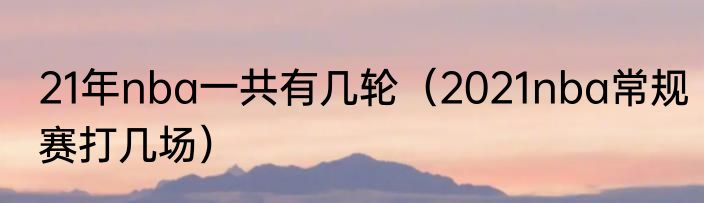 21年nba一共有几轮（2021nba常规赛打几场）