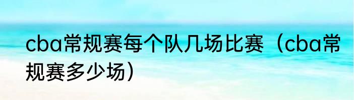 cba常规赛每个队几场比赛（cba常规赛多少场）