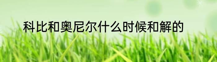 科比和奥尼尔什么时候和解的