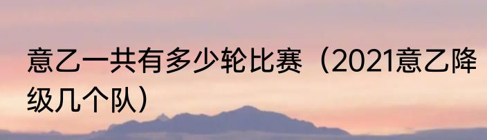 意乙一共有多少轮比赛（2021意乙降级几个队）