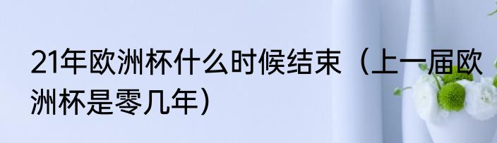 21年欧洲杯什么时候结束（上一届欧洲杯是零几年）