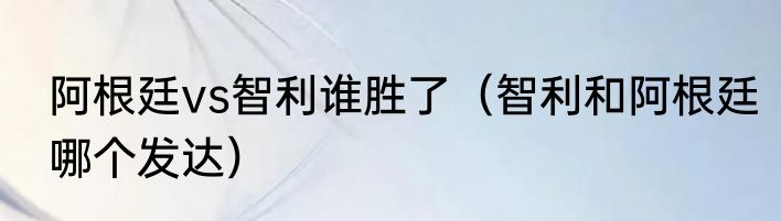 阿根廷vs智利谁胜了（智利和阿根廷哪个发达）