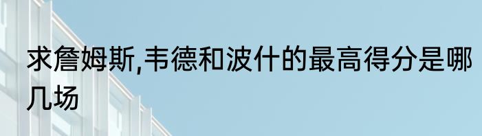 求詹姆斯,韦德和波什的最高得分是哪几场