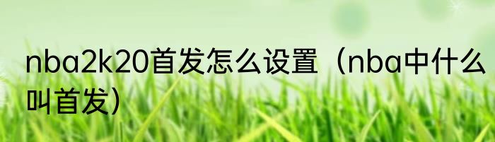 nba2k20首发怎么设置（nba中什么叫首发）