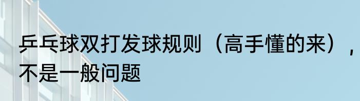 乒乓球双打发球规则（高手懂的来），不是一般问题