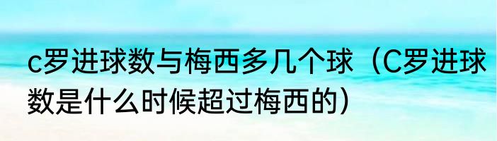 c罗进球数与梅西多几个球（C罗进球数是什么时候超过梅西的）