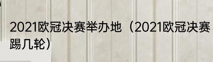 2021欧冠决赛举办地（2021欧冠决赛踢几轮）