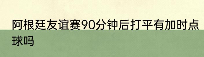 阿根廷友谊赛90分钟后打平有加时点球吗
