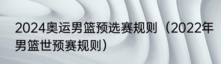 2024奥运男篮预选赛规则（2022年男篮世预赛规则）