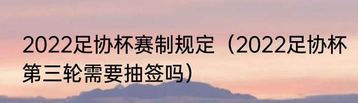 2022足协杯赛制规定（2022足协杯第三轮需要抽签吗）