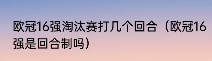 欧冠16强淘汰赛打几个回合（欧冠16强是回合制吗）