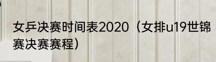 女乒决赛时间表2020（女排u19世锦赛决赛赛程）