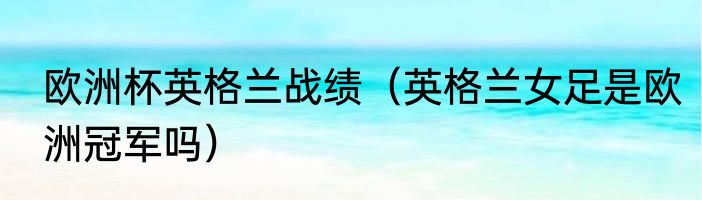 欧洲杯英格兰战绩（英格兰女足是欧洲冠军吗）