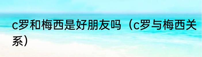 c罗和梅西是好朋友吗（c罗与梅西关系）