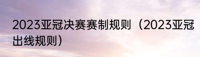 2023亚冠决赛赛制规则（2023亚冠出线规则）