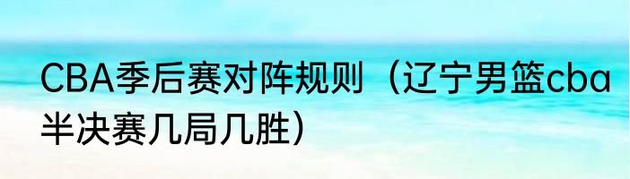 CBA季后赛对阵规则（辽宁男篮cba半决赛几局几胜）